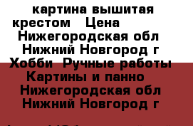 картина вышитая крестом › Цена ­ 15 000 - Нижегородская обл., Нижний Новгород г. Хобби. Ручные работы » Картины и панно   . Нижегородская обл.,Нижний Новгород г.